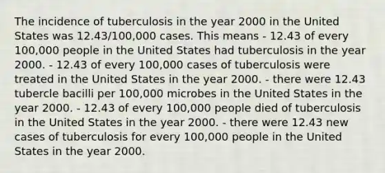 The incidence of tuberculosis in the year 2000 in the United States was 12.43/100,000 cases. This means - 12.43 of every 100,000 people in the United States had tuberculosis in the year 2000. - 12.43 of every 100,000 cases of tuberculosis were treated in the United States in the year 2000. - there were 12.43 tubercle bacilli per 100,000 microbes in the United States in the year 2000. - 12.43 of every 100,000 people died of tuberculosis in the United States in the year 2000. - there were 12.43 new cases of tuberculosis for every 100,000 people in the United States in the year 2000.