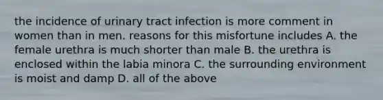 the incidence of urinary tract infection is more comment in women than in men. reasons for this misfortune includes A. the female urethra is much shorter than male B. the urethra is enclosed within the labia minora C. the surrounding environment is moist and damp D. all of the above