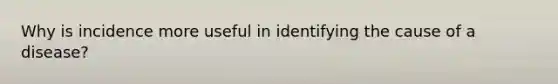 Why is incidence more useful in identifying the cause of a disease?