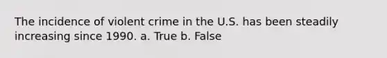 The incidence of violent crime in the U.S. has been steadily increasing since 1990. a. True b. False