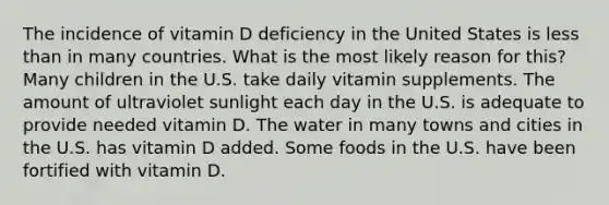 The incidence of vitamin D deficiency in the United States is less than in many countries. What is the most likely reason for this? Many children in the U.S. take daily vitamin supplements. The amount of ultraviolet sunlight each day in the U.S. is adequate to provide needed vitamin D. The water in many towns and cities in the U.S. has vitamin D added. Some foods in the U.S. have been fortified with vitamin D.