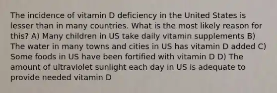 The incidence of vitamin D deficiency in the United States is lesser than in many countries. What is the most likely reason for this? A) Many children in US take daily vitamin supplements B) The water in many towns and cities in US has vitamin D added C) Some foods in US have been fortified with vitamin D D) The amount of ultraviolet sunlight each day in US is adequate to provide needed vitamin D