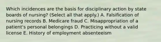 Which incidences are the basis for disciplinary action by state boards of nursing? (Select all that apply.) A. Falsification of nursing records B. Medicare fraud C. Misappropriation of a patient's personal belongings D. Practicing without a valid license E. History of employment absenteeism