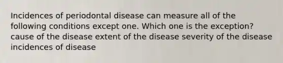 Incidences of periodontal disease can measure all of the following conditions except one. Which one is the exception? cause of the disease extent of the disease severity of the disease incidences of disease