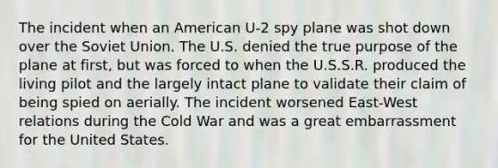 The incident when an American U-2 spy plane was shot down over the Soviet Union. The U.S. denied the true purpose of the plane at first, but was forced to when the U.S.S.R. produced the living pilot and the largely intact plane to validate their claim of being spied on aerially. The incident worsened East-West relations during the Cold War and was a great embarrassment for the United States.