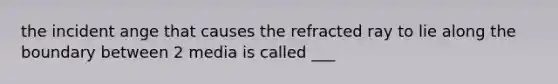 the incident ange that causes the refracted ray to lie along the boundary between 2 media is called ___