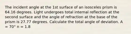 The incident angle at the 1st surface of an isosceles prism is 64.16 degrees. Light undergoes total internal reflection at the second surface and the angle of refraction at the base of the prism is 27.77 degrees. Calculate the total angle of deviation. A = 70° n = 1.8