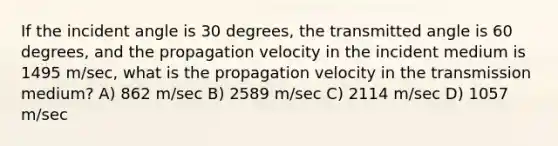 If the incident angle is 30 degrees, the transmitted angle is 60 degrees, and the propagation velocity in the incident medium is 1495 m/sec, what is the propagation velocity in the transmission medium? A) 862 m/sec B) 2589 m/sec C) 2114 m/sec D) 1057 m/sec