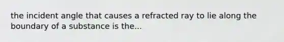 the incident angle that causes a refracted ray to lie along the boundary of a substance is the...