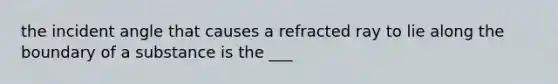 the incident angle that causes a refracted ray to lie along the boundary of a substance is the ___