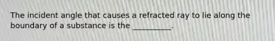 The incident angle that causes a refracted ray to lie along the boundary of a substance is the __________.