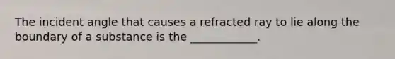 The incident angle that causes a refracted ray to lie along the boundary of a substance is the ____________.