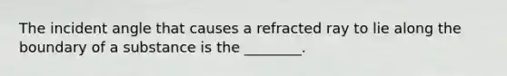 The incident angle that causes a refracted ray to lie along the boundary of a substance is the ________.