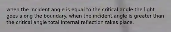 when the incident angle is equal to the critical angle the light goes along the boundary. when the incident angle is greater than the critical angle total internal reflection takes place.