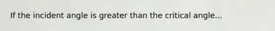 If the incident angle is greater than the critical angle...