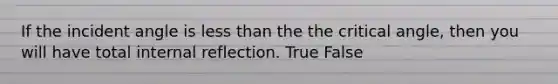 If the incident angle is less than the the critical angle, then you will have total internal reflection. True False