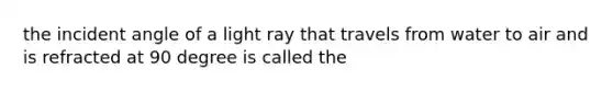 the incident angle of a light ray that travels from water to air and is refracted at 90 degree is called the