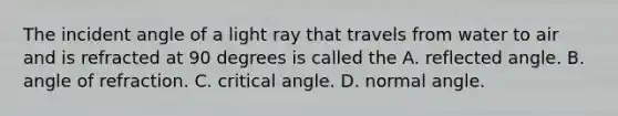 The incident angle of a light ray that travels from water to air and is refracted at 90 degrees is called the A. reflected angle. B. angle of refraction. C. critical angle. D. normal angle.