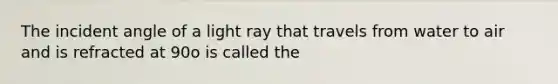 The incident angle of a light ray that travels from water to air and is refracted at 90o is called the