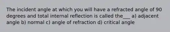 The incident angle at which you will have a refracted angle of 90 degrees and total internal reflection is called the___ a) adjacent angle b) normal c) angle of refraction d) critical angle