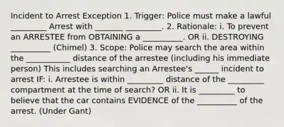 Incident to Arrest Exception 1. Trigger: Police must make a lawful _________ Arrest with _______ _________. 2. Rationale: i. To prevent an ARRESTEE from OBTAINING a __________. OR ii. DESTROYING __________ (Chimel) 3. Scope: Police may search the area within the ___________ distance of the arrestee (including his immediate person) This includes searching an Arrestee's ______ incident to arrest IF: i. Arrestee is within _________ distance of the _________ compartment at the time of search? OR ii. It is _________ to believe that the car contains EVIDENCE of the __________ of the arrest. (Under Gant)