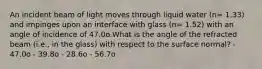 An incident beam of light moves through liquid water (n= 1.33) and impinges upon an interface with glass (n= 1.52) with an angle of incidence of 47.0o.What is the angle of the refracted beam (i.e., in the glass) with respect to the surface normal? - 47.0o - 39.8o - 28.6o - 56.7o