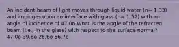 An incident beam of light moves through liquid water (n= 1.33) and impinges upon an interface with glass (n= 1.52) with an angle of incidence of 47.0o.What is the angle of the refracted beam (i.e., in the glass) with respect to the surface normal? 47.0o 39.8o 28.6o 56.7o