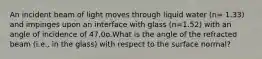 An incident beam of light moves through liquid water (n= 1.33) and impinges upon an interface with glass (n=1.52) with an angle of incidence of 47.0o.What is the angle of the refracted beam (i.e., in the glass) with respect to the surface normal?