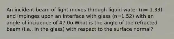 An incident beam of light moves through liquid water (n= 1.33) and impinges upon an interface with glass (n=1.52) with an angle of incidence of 47.0o.What is the angle of the refracted beam (i.e., in the glass) with respect to the surface normal?