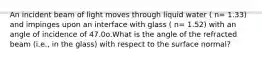 An incident beam of light moves through liquid water ( n= 1.33) and impinges upon an interface with glass ( n= 1.52) with an angle of incidence of 47.0o.What is the angle of the refracted beam (i.e., in the glass) with respect to the surface normal?