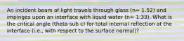 An incident beam of light travels through glass (n= 1.52) and impinges upon an interface with liquid water (n= 1.33). What is the critical angle (theta sub c) for total internal reflection at the interface (i.e., with respect to the surface normal)?