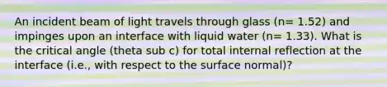 An incident beam of light travels through glass (n= 1.52) and impinges upon an interface with liquid water (n= 1.33). What is the critical angle (theta sub c) for total internal reflection at the interface (i.e., with respect to the surface normal)?