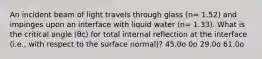 An incident beam of light travels through glass (n= 1.52) and impinges upon an interface with liquid water (n= 1.33). What is the critical angle (θc) for total internal reflection at the interface (i.e., with respect to the surface normal)? 45.0o 0o 29.0o 61.0o