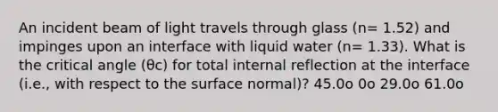 An incident beam of light travels through glass (n= 1.52) and impinges upon an interface with liquid water (n= 1.33). What is the critical angle (θc) for total internal reflection at the interface (i.e., with respect to the surface normal)? 45.0o 0o 29.0o 61.0o