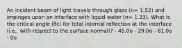 An incident beam of light travels through glass (n= 1.52) and impinges upon an interface with liquid water (n= 1.33). What is the critical angle (θc) for total internal reflection at the interface (i.e., with respect to the surface normal)? - 45.0o - 29.0o - 61.0o - 0o