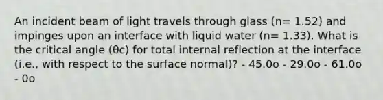 An incident beam of light travels through glass (n= 1.52) and impinges upon an interface with liquid water (n= 1.33). What is the critical angle (θc) for total internal reflection at the interface (i.e., with respect to the surface normal)? - 45.0o - 29.0o - 61.0o - 0o