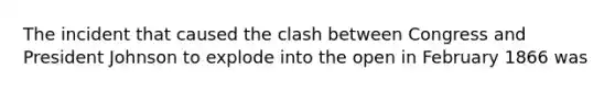 The incident that caused the clash between Congress and President Johnson to explode into the open in February 1866 was