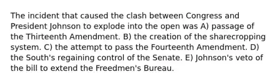 The incident that caused the clash between Congress and <a href='https://www.questionai.com/knowledge/kQiLLn6WuO-president-johnson' class='anchor-knowledge'>president johnson</a> to explode into the open was A) passage of the Thirteenth Amendment. B) the creation of the sharecropping system. C) the attempt to pass the Fourteenth Amendment. D) the South's regaining control of the Senate. E) Johnson's veto of the bill to extend the Freedmen's Bureau.