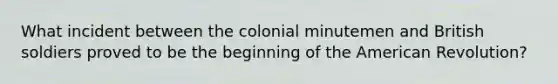 What incident between the colonial minutemen and British soldiers proved to be the beginning of the American Revolution?