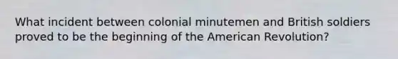 What incident between colonial minutemen and British soldiers proved to be the beginning of the American Revolution?