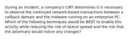 During an incident, a company's CIRT determines it is necessary to observe the continued network-based transactions between a callback domain and the malware running on an enterprise PC. Which of the following techniques would be BEST to enable this activity while reducing the risk of lateral spread and the risk that the adversary would notice any changes?