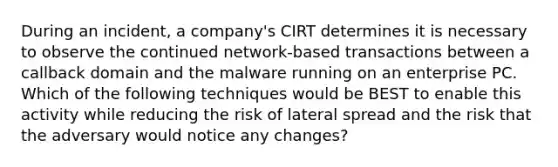 During an incident, a company's CIRT determines it is necessary to observe the continued network-based transactions between a callback domain and the malware running on an enterprise PC. Which of the following techniques would be BEST to enable this activity while reducing the risk of lateral spread and the risk that the adversary would notice any changes?