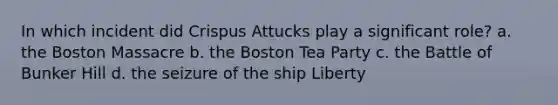 In which incident did Crispus Attucks play a significant role? a. the Boston Massacre b. the Boston Tea Party c. the Battle of Bunker Hill d. the seizure of the ship Liberty