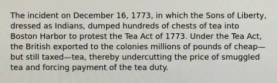 The incident on December 16, 1773, in which the Sons of Liberty, dressed as Indians, dumped hundreds of chests of tea into Boston Harbor to protest the Tea Act of 1773. Under the Tea Act, the British exported to the colonies millions of pounds of cheap—but still taxed—tea, thereby undercutting the price of smuggled tea and forcing payment of the tea duty.