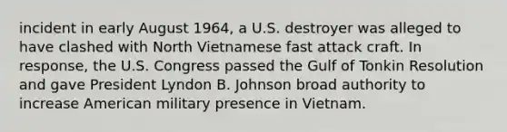 incident in early August 1964, a U.S. destroyer was alleged to have clashed with North Vietnamese fast attack craft. In response, the U.S. Congress passed the Gulf of Tonkin Resolution and gave President Lyndon B. Johnson broad authority to increase American military presence in Vietnam.