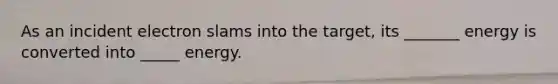 As an incident electron slams into the target, its _______ energy is converted into _____ energy.