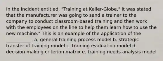 In the Incident entitled, "Training at Keller-Globe," it was stated that the manufacturer was going to send a trainer to the company to conduct classroom-based training and then work with the employees on the line to help them learn how to use the new machine." This is an example of the application of the ___________. a. general training process model b. strategic transfer of training model c. training evaluation model d. decision making criterion matrix e. training needs analysis model