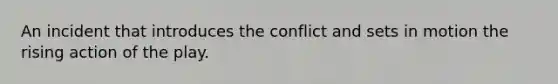 An incident that introduces the conflict and sets in motion the rising action of the play.