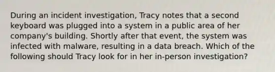 During an incident investigation, Tracy notes that a second keyboard was plugged into a system in a public area of her company's building. Shortly after that event, the system was infected with malware, resulting in a data breach. Which of the following should Tracy look for in her in-person investigation?