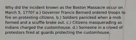 Why did the incident known as the Boston Massacre occur on March 5, 1770? a.) Governor Francis Bernard ordered troops to fire on protesting citizens. b.) Soldiers panicked when a mob formed and a scuffle broke out. c.) Citizens masquerading as Indians charged the customhouse. d.) Someone in a crowd of protestors fired at guards protecting the customhouse.